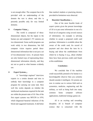 is not enough either. The computer has to be         than medical students or practicing doctors,
    provided with an understanding of the                provided its limitations were observed.
    domain the text is about, and this is
                                                           Heuristic Classification :-
    presently possible only for very limited
                                                                   One of the most feasible kinds of
    domains.
                                                         expert system given the present knowledge
      Computer Vision :-                                of AI is to put some information in one of a
           The world is composed of three-               fixed set of categories using several sources
    dimensional objects, but the inputs to the           of information. An example is advising
    human eye and computer’s TV cameras are              whether to accept a proposed credit card
    two dimensional. Some useful programs can            purchase. Information is available about the
    work solely in two dimensions, but full              owner of the credit card, his record of
    computer vision requires partial three-              payment and also about the item he is
    dimensional information that is not just a set       buying and about the establishment from
    of two-dimensional views. At present there           which he is buying it (e.g., about whether
    are only limited ways of representing three-         there have been previous credit card frauds
    dimensional information directly, and they           at this establishme
    are not as good as what humans evidently
                                                                      Conclusion:-
    use.
                                                                   We conclude that if the machine
      Expert Systems :-
                                                         could successfully pretend to be human to a
           A ``knowledge engineer'' interviews
                                                         knowledgeable observer then you certainly
    experts in a certain domain and tries to
                                                         should consider it intelligent. AI systems are
    embody their knowledge in a computer
                                                         now in routine use in various field such as
    program for carrying out some task. How
                                                         economics, medicine, engineering and the
    well this works depends on whether the
                                                         military, as well as being built into many
    intellectual mechanisms required for the task
                                                         common        home       computer    software
    are within the present state of AI. One of the
                                                         applications, traditional strategy games etc.
    first expert systems was MYCIN in 1974,
    which diagnosed bacterial infections of the                    AI is an exciting and rewarding
    blood and suggested treatments. It did better        discipline. AI is branch of computer
                                                         science     that   is   concerned   with   the
 