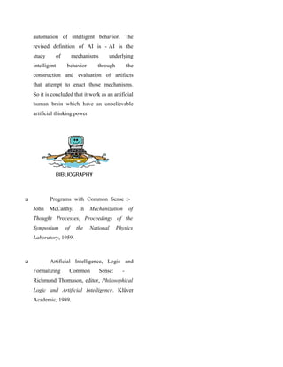automation of intelligent behavior. The
    revised definition of AI is - AI is the
    study         of        mechanisms        underlying
    intelligent        behavior       through           the
    construction and evaluation of artifacts
    that attempt to enact those mechanisms.
    So it is concluded that it work as an artificial
    human brain which have an unbelievable
    artificial thinking power.




           Programs with Common Sense :-
    John    McCarthy,         In   Mechanization        of
    Thought Processes, Proceedings of the
    Symposium          of    the   National       Physics
    Laboratory, 1959.



           Artificial Intelligence, Logic and
    Formalizing         Common           Sense:     -
    Richmond Thomason, editor, Philosophical
    Logic and Artificial Intelligence. Klüver
    Academic, 1989.
 