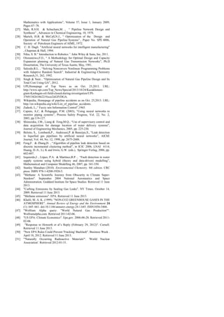 Mathematics with Applications”, Volume 57, Issue 1, January 2009,
Pages 67–78.
[27] Mah, R.S.H. & Schacham,M. , “ Pipeline Network Design and
Synthesis” , Advances in Chemical Engineering, 10, 1978.
[28] Martch, H.B. & McCall,N.J., “ Optimization of the Design and
Operation of Natural Gas Pipeline Systems” , Paper No. SPE 4006,
Society of Petroleum Engineers of AIME, 1972.
[29] C. H. Dagli. "Artificial neural networks for intelligent manufacturing"
, Chapman & Hall, 1994.
[30] Niku, S. B.“ Introduction to Robotics”. John Wiley & Sons, Inc, 2011.
[31] Olorunniwo,F.O., “ A Methodology for Optimal Design and Capacity
Expansion planning of Natural Gas Transmission Networks”, Ph.D
Dissertation, The University of Texas Austin, May, 1981.
[32] Salcedo,R.L. , “Solving Nonconvex Nonlinear Programming Problems
with Adaptive Random Search”. Industrial & Engineering Chemistry
Research,31, 262, 1992.
[33] Singh & Nain , “Optimization of Natural Gas Pipeline Design and Its
Total Cost Using GA”, 2012.
[34] UPI,Homepage of Top News as on Oct. 25,2013. URL:
http://www.upi.com/Top_News/Special/2013/10/24/Kazakhstans-
giant-Kashagan-oil-field-closed-during-investigation/UPI-
37691382618622/#ixzz2iiGlVDGA.
[35] Wikipedia, Homepage of pipeline accidents as on Oct. 25,2013. URL:
http://en.wikipedia.org/wiki/List_of_pipeline_accidents.
[36] Zadesh, L.,“ Fuzzy sets Information Control”,1965.
[37] Caputo, A.C. & Pelagagge, P.M. (2003), “Using neural networks to
monitor piping systems”, Process Safety Progress, Vol. 22, No. 2,
2003, pp.119-127.
[38] Shinozuka, J.M., Liang & Feng,M.Q., “Use of supervisory control and
data acquisition for damage location of water delivery systems”,
Journal of Engineering Mechanics, 2005, pp. 225-230.
[39] Belsito, S., Lombardi,P., Andreussi,P. & Banerjee,S., “Leak detection
in liquefied gas pipelines by artificial neural networks”, AIChE
Journal, Vol. 44, No. 12, 1998, pp. 2675-2688.
[40] Feng,F. & Zhang,H. , “Algorithm of pipeline leak detection based on
discrete incremental clustering method”, in ICIC 2006, LNAI 4114,
Huang, D.-S., Li, K and Irwin, G.W. (eds.), Springer-Verlag, 2006, pp.
602-607.
[41] Izquierdo,J. , López, P.A. & Martínez,R.P. , “Fault detection in water
supply systems using hybrid (theory and data-driven) modelling”,
Mathematical and Computer Modelling 46, 2007, pp. 341-350.
[42] Stanley Manahan (2010). Environmental Chemistry, 9th edition. CRC
press. ISBN 978-1-4200-5920-5.
[43] "Methane: A Scientific Journey from Obscurity to Climate Super-
Stardom". September 2004 National Aeronautics and Space
Administration. Goddard Institute for Space Studies. Retrieved 11 June
2013.
[44] "Curbing Emissions by Sealing Gas Leaks". NY Times. October 14,
2009. Retrieved 11 June 2013.
[45] "Methane emissions". EPA. Retrieved 11 June 2013.
[46] Khalil, M. A. K. (1999). "NON-CO2 GREENHOUSE GASES IN THE
ATMOSPHERE". Annual Review of Energy and the Environment 24
(1): 645–661. doi:10.1146/annurev.energy.24.1.645. ISSN1056-3466.
[47] "Wolfram Alpha query: "World Natural Gas Production"".
Wolframalpha.com. Retrieved 2011-02-06.
[48] "US EPA: Climate Economics". Epa.gov. 2006-06-28. Retrieved 2011-
02-06.
[49] "Response to Howarth et al’s Reply (February 29, 2012)". Cornell.
Retrieved 11 June 2013.
[50] "New EPA Rules Could Prevent 'Fracking' Backlash". Business Week .
April 18, 2012. Retrieved 11 June 2013.
[51] "'Naturally Occurring Radioactive Materials'". 'World Nuclear
Association'. Retrieved 2012-01-31.
 