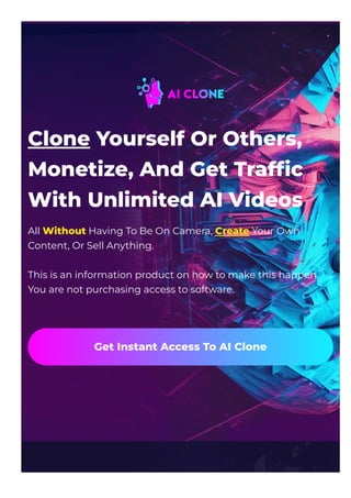 Clone Yourself Or Others,
Monetize, And Get Traf몭c
With Unlimited AI Videos
All Without Having To Be On Camera, Create Your Own
Content, Or Sell Anything.
This is an information product on how to make this happen.
You are not purchasing access to software.
Get Instant Access To AI Clone
 