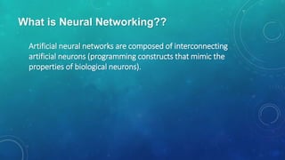 What is Neural Networking??
Artificial neural networks are composed of interconnecting
artificial neurons (programming constructs that mimic the
properties of biological neurons).
 