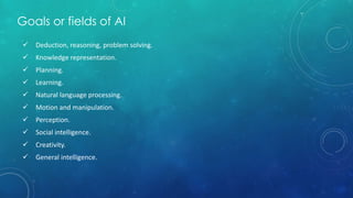 Goals or fields of AI
 Deduction, reasoning, problem solving.
 Knowledge representation.
 Planning.
 Learning.
 Natural language processing.
 Motion and manipulation.
 Perception.
 Social intelligence.
 Creativity.
 General intelligence.
 