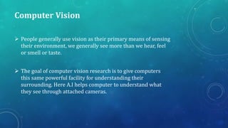 Computer Vision
 People generally use vision as their primary means of sensing
their environment, we generally see more than we hear, feel
or smell or taste.
 The goal of computer vision research is to give computers
this same powerful facility for understanding their
surrounding. Here A.I helps computer to understand what
they see through attached cameras.
 