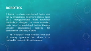 ROBOTICS
A Robot is a electro-mechanical device that
can by programmed to perform manual tasks
or a reprogrammable multi functional
manipulator designed to move materials,
parts, tools, or specialized devices through
variable programmed motions for
performance of variety of tasks.
An ‘intelligent’ robot includes some kind
of sensory apparatus that allows it to
respond to change in it’s environment
 