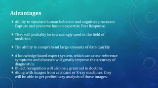 Advantages
 Ability to simulate human behavior and cognitive processes
Capture and preserve human expertise Fast Response.
 They will probably be increasingly used in the field of
medicine.
 The ability to comprehend large amounts of data quickly.
 A knowledge based expert system, which can cross-reference
symptoms and diseases will greatly improve the accuracy of
diagnostics.
 Object recognition will also be a great aid to doctors.
 Along with images from cats cans or X-ray machines, they
will be able to get preliminary analysis of those images.
 