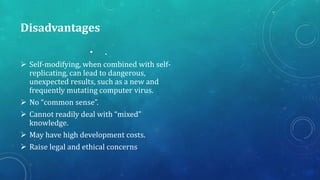 Disadvantages
• .
 Self-modifying, when combined with self-
replicating, can lead to dangerous,
unexpected results, such as a new and
frequently mutating computer virus.
 No “common sense”.
 Cannot readily deal with “mixed”
knowledge.
 May have high development costs.
 Raise legal and ethical concerns
 