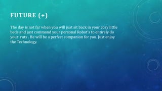 FUTURE (+)
The day is not far when you will just sit back in your cozy little
beds and just command your personal Robot's to entirely do
your ruts . He will be a perfect companion for you. Just enjoy
the Technology.
 