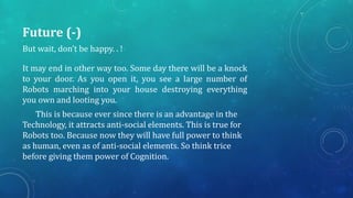 Future (-)
But wait, don’t be happy. . !
It may end in other way too. Some day there will be a knock
to your door. As you open it, you see a large number of
Robots marching into your house destroying everything
you own and looting you.
This is because ever since there is an advantage in the
Technology, it attracts anti-social elements. This is true for
Robots too. Because now they will have full power to think
as human, even as of anti-social elements. So think trice
before giving them power of Cognition.
 
