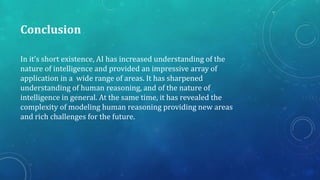 Conclusion
In it’s short existence, AI has increased understanding of the
nature of intelligence and provided an impressive array of
application in a wide range of areas. It has sharpened
understanding of human reasoning, and of the nature of
intelligence in general. At the same time, it has revealed the
complexity of modeling human reasoning providing new areas
and rich challenges for the future.
 