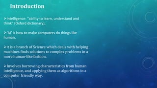 Introduction
Intelligence: “ability to learn, understand and
think” (Oxford dictionary),
‘AI’ is how to make computers do things like
human,
It is a branch of Science which deals with helping
machines finds solutions to complex problems in a
more human-like fashion,
Involves borrowing characteristics from human
intelligence, and applying them as algorithms in a
computer friendly way.
 