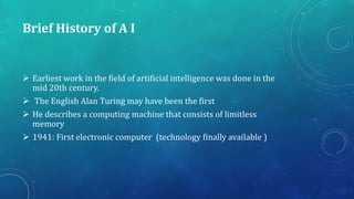 Brief History of A I
 Earliest work in the field of artificial intelligence was done in the
mid 20th century.
 The English Alan Turing may have been the first
 He describes a computing machine that consists of limitless
memory
 1941: First electronic computer (technology finally available )
 