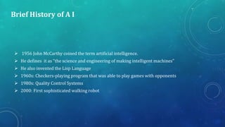 Brief History of A I
 1956 John McCarthy coined the term artificial intelligence.
 He defines it as “the science and engineering of making intelligent machines”
 He also invented the Lisp Language
 1960s: Checkers-playing program that was able to play games with opponents
 1980s: Quality Control Systems
 2000: First sophisticated walking robot
 