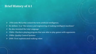 Brief History of A I
 1956 John McCarthy coined the term artificial intelligence.
 He defines it as “the science and eng...