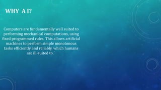 WHY A I?
Computers are fundamentally well suited to
performing mechanical computations, using
fixed programmed rules. This allows artificial
machines to perform simple monotonous
tasks efficiently and reliably, which humans
are ill-suited to. `
 