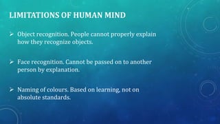 LIMITATIONS OF HUMAN MIND
 Object recognition. People cannot properly explain
how they recognize objects.
 Face recognition. Cannot be passed on to another
person by explanation.
 Naming of colours. Based on learning, not on
absolute standards.
 