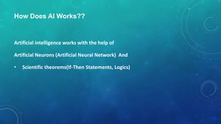 How Does AI Works??
Artificial intelligence works with the help of
Artificial Neurons (Artificial Neural Network) And
• Scientific theorems(If-Then Statements, Logics)
 