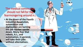 The medical community
should not fall for the
fearmongering around A.I.
• At the dawn of the Fourth
Industrial Revolution,
automation and
digitization are turning
the job market upside
down. Many fear that
robots, A.I., and
automation, in general,
will take their jobs
without alternatives.
2/7/2019 Dr T.V.Rao MD @Artificial intelligence 10
 