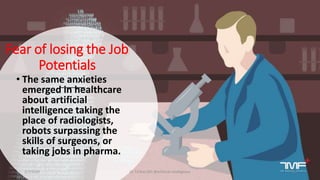 Fear of losing the Job
Potentials
• The same anxieties
emerged in healthcare
about artificial
intelligence taking the
place of radiologists,
robots surpassing the
skills of surgeons, or
taking jobs in pharma.
2/7/2019 Dr T.V.Rao MD @Artificial intelligence 11
 