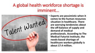 A global health workforce shortage is
imminent…
• Experts are pessimistic when it
comes to the human resources
situation in healthcare. There
are worrying tendencies about
the off-balance of supply and
demand of medical
professionals. According to The
Medical Futurist Institute, the
needs-based shortage of
healthcare workers globally is
about 17.4 million.
2/7/2019 Dr T.V.Rao MD @Artificial intelligence 15
 