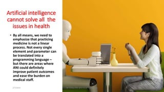 Artificial intelligence
cannot solve all the
issues in health
• By all means, we need to
emphasize that practicing
medicine is not a linear
process. Not every single
element and parameter can
be translated into a
programming language –
but there are areas where
ANI could definitely
improve patient outcomes
and ease the burden on
medical staff.
2/7/2019 Dr T.V.Rao MD @Artificial intelligence 19
 