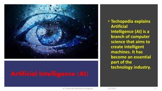 Artificial Intelligence (AI)
Dr T.V.Rao MD @Artificial intelligence
• Techopedia explains
Artificial
Intelligence (AI) is a
branch of computer
science that aims to
create intelligent
machines. It has
become an essential
part of the
technology industry.
2/7/2019 2
 