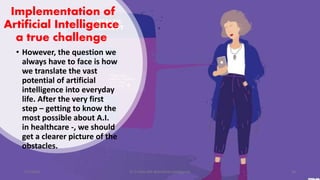 Implementation of
Artificial Intelligence
a true challenge
• However, the question we
always have to face is how
we translate the vast
potential of artificial
intelligence into everyday
life. After the very first
step – getting to know the
most possible about A.I.
in healthcare -, we should
get a clearer picture of the
obstacles.
2/7/2019 Dr T.V.Rao MD @Artificial intelligence 20
 