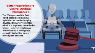 Better regulations to
Control Artificial
Intelligence ?
• The FDA approved the first
cloud-based deep learning
algorithm for cardiac imaging
developed by Arterys in 2017;
which is a huge step towards the
future. However, regulations
around artificial intelligence
generally lag behind or are
literally non-existent.
2/7/2019 Dr T.V.Rao MD @Artificial intelligence 21
 
