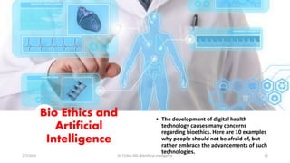 Bio Ethics and
Artificial
Intelligence
• The development of digital health
technology causes many concerns
regarding bioethics. Here are 10 examples
why people should not be afraid of, but
rather embrace the advancements of such
technologies.
2/7/2019 Dr T.V.Rao MD @Artificial intelligence 23
 