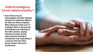 Artificial intelligence
Cannot replace empathy ?
• Even if the array of
technologies will offer brilliant
solutions, it would be difficult
for them to mimic empathy.
Why? Because at the core of
empathy, there is the process
of building trust: listening to
the other person, paying
attention to their needs,
expressing the feeling of
compassion and responding in
a manner that the other
person knows they were
understood.
2/7/2019 Dr T.V.Rao MD @Artificial intelligence 24
 