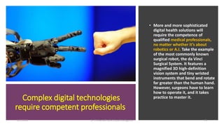 Complex digital technologies
require competent professionals
• More and more sophisticated
digital health solutions will
require the competence of
qualified medical professionals,
no matter whether it’s about
robotics or A.I. Take the example
of the most commonly known
surgical robot, the da Vinci
Surgical System. It features a
magnified 3D high-definition
vision system and tiny wristed
instruments that bend and rotate
far greater than the human hand.
However, surgeons have to learn
how to operate it, and it takes
practice to master it.
2/7/2019 Dr T.V.Rao MD @Artificial intelligence 25
 