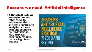 Reasons we need Artificial Intelligence
• Although AI systems
are expensive and
often tricky to
implement, the
benefits of predictive
analytics can save
lives and cut down
on readmissions.
Plus, they can
eventually result in
cost savings down
the line.
2/7/2019 Dr T.V.Rao MD @Artificial intelligence 28
 