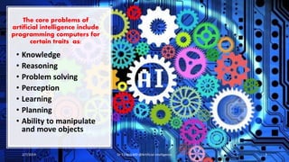 The core problems of
artificial intelligence include
programming computers for
certain traits as:
• Knowledge
• Reasoning
• Problem solving
• Perception
• Learning
• Planning
• Ability to manipulate
and move objects
2/7/2019 Dr T.V.Rao MD @Artificial intelligence 3
 