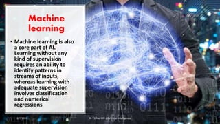 Machine
learning
• Machine learning is also
a core part of AI.
Learning without any
kind of supervision
requires an ability to
identify patterns in
streams of inputs,
whereas learning with
adequate supervision
involves classification
and numerical
regressions
2/7/2019 Dr T.V.Rao MD @Artificial intelligence 5
 