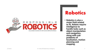 Robotics
• Robotics is also a
major field related
to AI. Robots require
intelligence to
handle tasks such as
object manipulation
and navigation,
along with sub-
problems of
localization, motion
planning and
mapping.
2/7/2019 Dr T.V.Rao MD @Artificial intelligence 7
 
