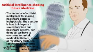 Artificial Intelligence shaping
future Medicine
• The potential of artificial
intelligence for making
healthcare better is
indisputable. The question
is how to integrate it
successfully into our
healthcare systems. For
doing so, we have to
overcome technical,
medical limitations, as well
as regulatory obstacles,
soothe ethical concerns
and mitigate the tendency
to oversell the technology.2/7/2019 Dr T.V.Rao MD @Artificial intelligence 9
 
