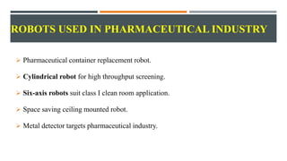 ROBOTS USED IN PHARMACEUTICAL INDUSTRY
 Pharmaceutical container replacement robot.
 Cylindrical robot for high throughput screening.
 Six-axis robots suit class I clean room application.
 Space saving ceiling mounted robot.
 Metal detector targets pharmaceutical industry.
 