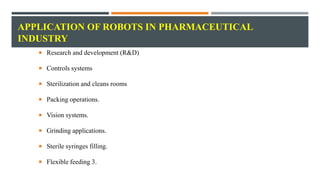 APPLICATION OF ROBOTS IN PHARMACEUTICAL
INDUSTRY
 Research and development (R&D)
 Controls systems
 Sterilization and cleans rooms
 Packing operations.
 Vision systems.
 Grinding applications.
 Sterile syringes filling.
 Flexible feeding 3.
 