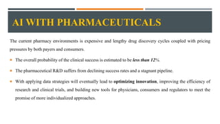 AI WITH PHARMACEUTICALS
The current pharmacy environments is expensive and lengthy drug discovery cycles coupled with pricing
pressures by both payers and consumers.
 The overall probability of the clinical success is estimated to be less than 12%.
 The pharmaceutical R&D suffers from declining success rates and a stagnant pipeline.
 With applying data strategies will eventually lead to optimizing innovation, improving the efficiency of
research and clinical trials, and building new tools for physicians, consumers and regulators to meet the
promise of more individualized approaches.
 