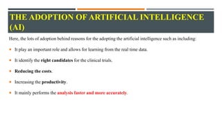 THE ADOPTION OF ARTIFICIAL INTELLIGENCE
(AI)
Here, the lots of adoption behind reasons for the adopting the artificial intelligence such as including:
 It play an important role and allows for learning from the real time data.
 It identify the right candidates for the clinical trials.
 Reducing the costs.
 Increasing the productivity.
 It mainly performs the analysis faster and more accurately.
 