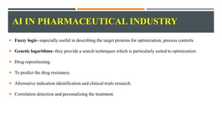 AI IN PHARMACEUTICAL INDUSTRY
 Fuzzy logic- especially useful in describing the target proteins for optimization, process controls.
 Genetic logarithms- they provide a search techniques which is particularly suited to optimization.
 Drug repositioning.
 To predict the drug resistance.
 Alternative indication identification and clinical trials research.
 Correlation detection and personalizing the treatment.
 