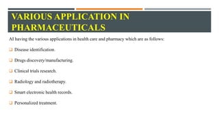 VARIOUS APPLICATION IN
PHARMACEUTICALS
AI having the various applications in health care and pharmacy which are as follows:
 Disease identification.
 Drugs discovery/manufacturing.
 Clinical trials research.
 Radiology and radiotherapy.
 Smart electronic health records.
 Personalized treatment.
 