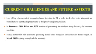 CURRENT CHALLENGES AND FUTURE ASPECTS
 Lots of big pharmaceutical companies began investing in AI in order to develop better diagnostic or
biomarkers, to identify drug targets and to design new drugs and products.
 In December, 2016, Pfizer and IBM announced partnership to accelerate drug discovery in immuno-
oncology.
 Merck partnership with numerate generating novel small molecules cardiovascular disease target, in
March 2012 focusing n drug leads for unnamed.
 