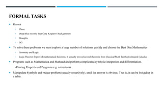 FORMAL TASKS
 Games
• Chess
• Deep Blue recently beat Gary Kasparov Backgammon
• Draughts
• GO
 To solve these problems we must explore a large number of solutions quickly and choose the Best One.Mathematics
• Geometry and Logic
• Logic Theorist: It proved mathematical theorems. It actually proved several theorems from Classical Math TextbooksIntegral Calculus
 Programs such as Mathematica and Mathcad and perform complicated symbolic integration and differentiation.
-Proving Properties of Programs e.g. correctness
 Manipulate Symbols and reduce problem (usually recursively), until the answer is obvious. That is, it can be looked up in
a table.
 