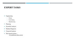 EXPERT TASKS
 Engineering
• Design
• Fault finding
• Manufacturing
 Planning
 Scientific Analysis
 Medical Diagnosis
 Financial Analysis
 Rule based systems -
if (conditions) then action
 