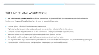 THE UNDERLYING ASSUMPTION
 The Physical Symbol System Hypothesis - A physical symbol system has the necessary and sufficient means for general intelligent action
In other words: Computers (Turing Machines) have the power for general intelligent action.
 Physical Symbol -- A Physical Symbol entities called symbol.
 A physical symbol is machine that produces through time on evolving collection of symbol structures.
 Computer provides the perfect medium for this extermination can be programmed to physical symbols
 A physical Symbol include a visual perception its influence of sub symbolic process.
 Sub symbolic models are beginning to challenge symbolic ones at such low level tasks.
 The important of the physical symbol it’s a significant theory of the nature of human Intelligence and great interest to psychologists.
 That its possible to build programs that can perform the intelligent task performed by people
 