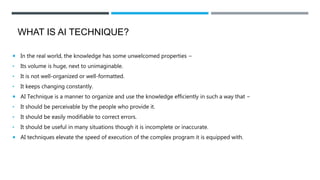 WHAT IS AI TECHNIQUE?
 In the real world, the knowledge has some unwelcomed properties −
• Its volume is huge, next to unimaginable.
• It is not well-organized or well-formatted.
• It keeps changing constantly.
 AI Technique is a manner to organize and use the knowledge efficiently in such a way that −
• It should be perceivable by the people who provide it.
• It should be easily modifiable to correct errors.
• It should be useful in many situations though it is incomplete or inaccurate.
 AI techniques elevate the speed of execution of the complex program it is equipped with.
 