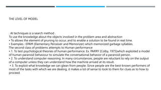 THE LEVEL OF MODEL
. AI techniques is a search method .
To use the knowledge about the objects involved in the problem area and abstraction
• To allows the element of pruning to occur, and to enable a solution to be found in real time.
• Examples : EPAM (Elementary Perceiver and Memorizer) which memorized garbage syllables.
The second class of problems attempts to Human performance
• 1. To test psychological theories of human performance. Ex. PARRY [Colby, 1975]which exploited a model
of human paranoid behaviour to simulate the conversational behavior of a paranoid person.
• 2. To understand computer reasoning. In many circumstances, people are reluctant to rely on the output
of a computer unless they can understand how the machine arrived at its result.
• 3. To exploit what knowledge we can glean from people. Since people are the best-known performers of
most of the tasks with which we are dealing, it makes a lot of sense to look to them for clues as to how to
proceed.
 