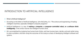 INTRODUCTION TO ARTIFICIAL INTELLIGENCE
 What is Artificial Intelligence?
 According to the father of Artificial Intelligence, John McCarthy, it is “The science and engineering of making
intelligent machines, especially intelligent computer programs”.
 Artificial Intelligence is a way of making a computer, a computer-controlled robot, or a software think
intelligently, in the similar manner the intelligent humans think.
 AI is accomplished by studying how human brain thinks, and how humans learn, decide, and work while trying
to solve a problem, and then using the outcomes of this study as a basis of developing intelligent software and
systems.
 