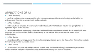 APPLICATIONS OF A.I
 1. AI in Astronomy
• Artificial Intelligence can be very useful to solve complex universe problems. AI technology can be helpful for
understanding the universe such as how it works, origin, etc.
 2. AI in Healthcare
• In the last, five to ten years, AI becoming more advantageous for the healthcare industry and going to have a
significant impact on this industry.
• Healthcare Industries are applying AI to make a better and faster diagnosis than humans. AI can help doctors with
diagnoses and can inform when patients are worsening so that medical help can reach to the patient before
hospitalization.
 3. AI in Gaming
• AI can be used for gaming purpose. The AI machines can play strategic games like chess, where the machine needs to
think of a large number of possible places.
 4. AI in Finance
• AI and finance industries are the best matches for each other. The finance industry is implementing automation,
chatbot, adaptive intelligence, algorithm trading, and machine learning into financial processes.
 