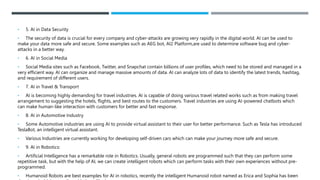 • 5. AI in Data Security
• The security of data is crucial for every company and cyber-attacks are growing very rapidly in the digital world. AI can be used to
make your data more safe and secure. Some examples such as AEG bot, AI2 Platform,are used to determine software bug and cyber-
attacks in a better way.
• 6. AI in Social Media
• Social Media sites such as Facebook, Twitter, and Snapchat contain billions of user profiles, which need to be stored and managed in a
very efficient way. AI can organize and manage massive amounts of data. AI can analyze lots of data to identify the latest trends, hashtag,
and requirement of different users.
• 7. AI in Travel & Transport
• AI is becoming highly demanding for travel industries. AI is capable of doing various travel related works such as from making travel
arrangement to suggesting the hotels, flights, and best routes to the customers. Travel industries are using AI-powered chatbots which
can make human-like interaction with customers for better and fast response.
• 8. AI in Automotive Industry
• Some Automotive industries are using AI to provide virtual assistant to their user for better performance. Such as Tesla has introduced
TeslaBot, an intelligent virtual assistant.
• Various Industries are currently working for developing self-driven cars which can make your journey more safe and secure.
• 9. AI in Robotics:
• Artificial Intelligence has a remarkable role in Robotics. Usually, general robots are programmed such that they can perform some
repetitive task, but with the help of AI, we can create intelligent robots which can perform tasks with their own experiences without pre-
programmed.
• Humanoid Robots are best examples for AI in robotics, recently the intelligent Humanoid robot named as Erica and Sophia has been
 